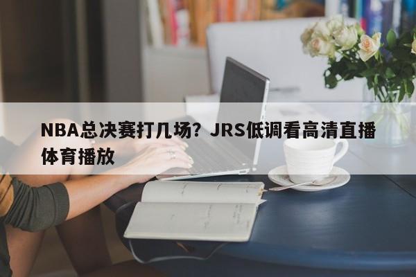 NBA总决赛打几场？JRS低调看高清直播体育播放