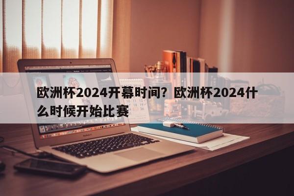 欧洲杯2024开幕时间？欧洲杯2024什么时候开始比赛