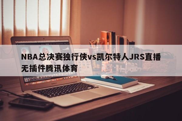 NBA总决赛独行侠vs凯尔特人JRS直播无插件腾讯体育